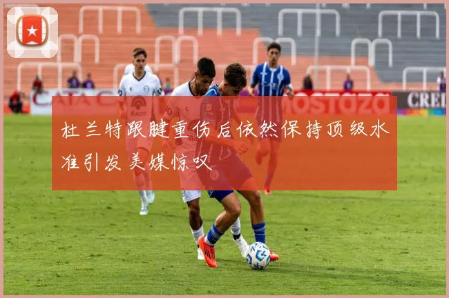 杜兰特跟腱重伤后依然保持顶级水准引发美媒惊叹