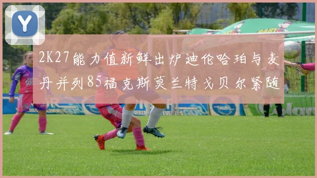 2K27能力值新鲜出炉迪伦哈珀与麦丹并列85福克斯莫兰特戈贝尔紧随其后84