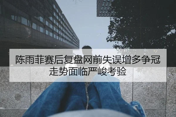 陈雨菲赛后复盘网前失误增多争冠走势面临严峻考验